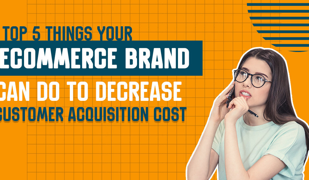 Top 5 Things Your Ecommerce Brand Can Do to Decrease Customer Acquisition Cost